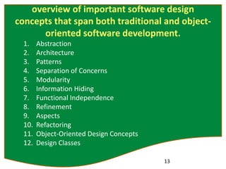 overview of important software design
concepts that span both traditional and object-
oriented software development.
1. Abstraction
2. Architecture
3. Patterns
4. Separation of Concerns
5. Modularity
6. Information Hiding
7. Functional Independence
8. Refinement
9. Aspects
10. Refactoring
11. Object-Oriented Design Concepts
12. Design Classes
13
 