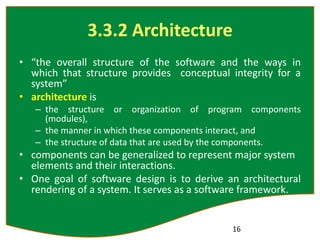 3.3.2 Architecture
• “the overall structure of the software and the ways in
which that structure provides conceptual integrity for a
system”
• architecture is
– the structure or organization of program components
(modules),
– the manner in which these components interact, and
– the structure of data that are used by the components.
• components can be generalized to represent major system
elements and their interactions.
• One goal of software design is to derive an architectural
rendering of a system. It serves as a software framework.
16
 
