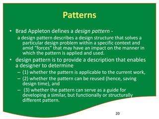 Patterns
• Brad Appleton defines a design pattern -
a design pattern describes a design structure that solves a
particular design problem within a specific context and
amid “forces” that may have an impact on the manner in
which the pattern is applied and used.
• design pattern is to provide a description that enables
a designer to determine
– (1) whether the pattern is applicable to the current work,
– (2) whether the pattern can be reused (hence, saving
design time), and
– (3) whether the pattern can serve as a guide for
developing a similar, but functionally or structurally
different pattern.
20
 