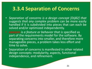 3.3.4 Separation of Concerns
• Separation of concerns is a design concept [Dij82] that
suggests that any complex problem can be more easily
handled if it is subdivided into pieces that can each be
solved and/or optimized independently.
• concern is a feature or behavior that is specified as
part of the requirements model for the software. By
separating concerns into smaller, and therefore more
manageable pieces, a problem takes less effort and
time to solve.
• Separation of concerns is manifested in other related
design concepts: modularity, aspects, functional
independence, and refinement.
21
 