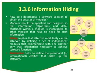 3.3.6 Information Hiding
• How do I decompose a software solution to
obtain the best set of modules?
• Modules should be specified and designed so
that information (algorithms and data)
contained within a module is inaccessible to
other modules that have no need for such
information.
• Hiding implies that effective modularity can be
achieved by defining a set of independent
modules that communicate with one another
only that information necessary to achieve
software function.
• Abstraction helps to define the procedural (or
informational) entities that make up the
software.
23
Functi
onal
compo
nents
Functi
onal
compo
nents
Functi
onal
compo
nents
Functi
onal
compo
nents
Functi
onal
compo
nents
Functi
onal
compo
nents
Functi
onal
compo
nents
Functi
onal
compo
nents
 