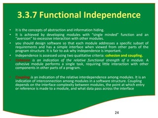3.3.7 Functional Independence
• It is the concepts of abstraction and information hiding.
• It is achieved by developing modules with “single minded” function and an
“aversion” to excessive interaction with other modules.
• you should design software so that each module addresses a specific subset of
requirements and has a simple interface when viewed from other parts of the
program structure. It is fair to ask why independence is important.
• Independence is assessed using two qualitative criteria: cohesion and coupling.
• Cohesion is an indication of the relative functional strength of a module. A
cohesive module performs a single task, requiring little interaction with other
components in other parts of a program.
• Coupling is an indication of the relative interdependence among modules. It is an
indication of interconnection among modules in a software structure. Coupling
depends on the interface complexity between modules, the point at which entry
or reference is made to a module, and what data pass across the interface
24
 