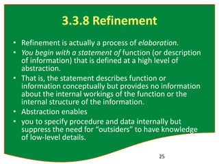 3.3.8 Refinement
• Refinement is actually a process of elaboration.
• You begin with a statement of function (or description
of information) that is defined at a high level of
abstraction.
• That is, the statement describes function or
information conceptually but provides no information
about the internal workings of the function or the
internal structure of the information.
• Abstraction enables
• you to specify procedure and data internally but
suppress the need for “outsiders” to have knowledge
of low-level details.
25
 
