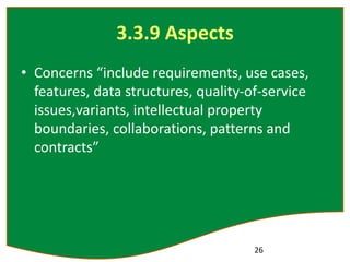3.3.9 Aspects
• Concerns “include requirements, use cases,
features, data structures, quality-of-service
issues,variants, intellectual property
boundaries, collaborations, patterns and
contracts”
26
 
