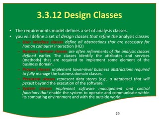 3.3.12 Design Classes
• The requirements model defines a set of analysis classes.
• you will define a set of design classes that refine the analysis classes
– User interface classes define all abstractions that are necessary for
human computer interaction (HCI)
– Business domain classes are often refinements of the analysis classes
defined earlier. The classes identify the attributes and services
(methods) that are required to implement some element of the
business domain.
– Process classes implement lower-level business abstractions required
to fully manage the business domain classes.
– Persistent classes represent data stores (e.g., a database) that will
persist beyond the execution of the software.
– System classes implement software management and control
functions that enable the system to operate and communicate within
its computing environment and with the outside world
29
 