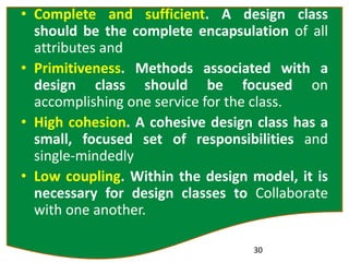 • Complete and sufficient. A design class
should be the complete encapsulation of all
attributes and
• Primitiveness. Methods associated with a
design class should be focused on
accomplishing one service for the class.
• High cohesion. A cohesive design class has a
small, focused set of responsibilities and
single-mindedly
• Low coupling. Within the design model, it is
necessary for design classes to Collaborate
with one another.
30
 