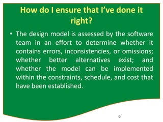 How do I ensure that I’ve done it
right?
• The design model is assessed by the software
team in an effort to determine whether it
contains errors, inconsistencies, or omissions;
whether better alternatives exist; and
whether the model can be implemented
within the constraints, schedule, and cost that
have been established.
6
 