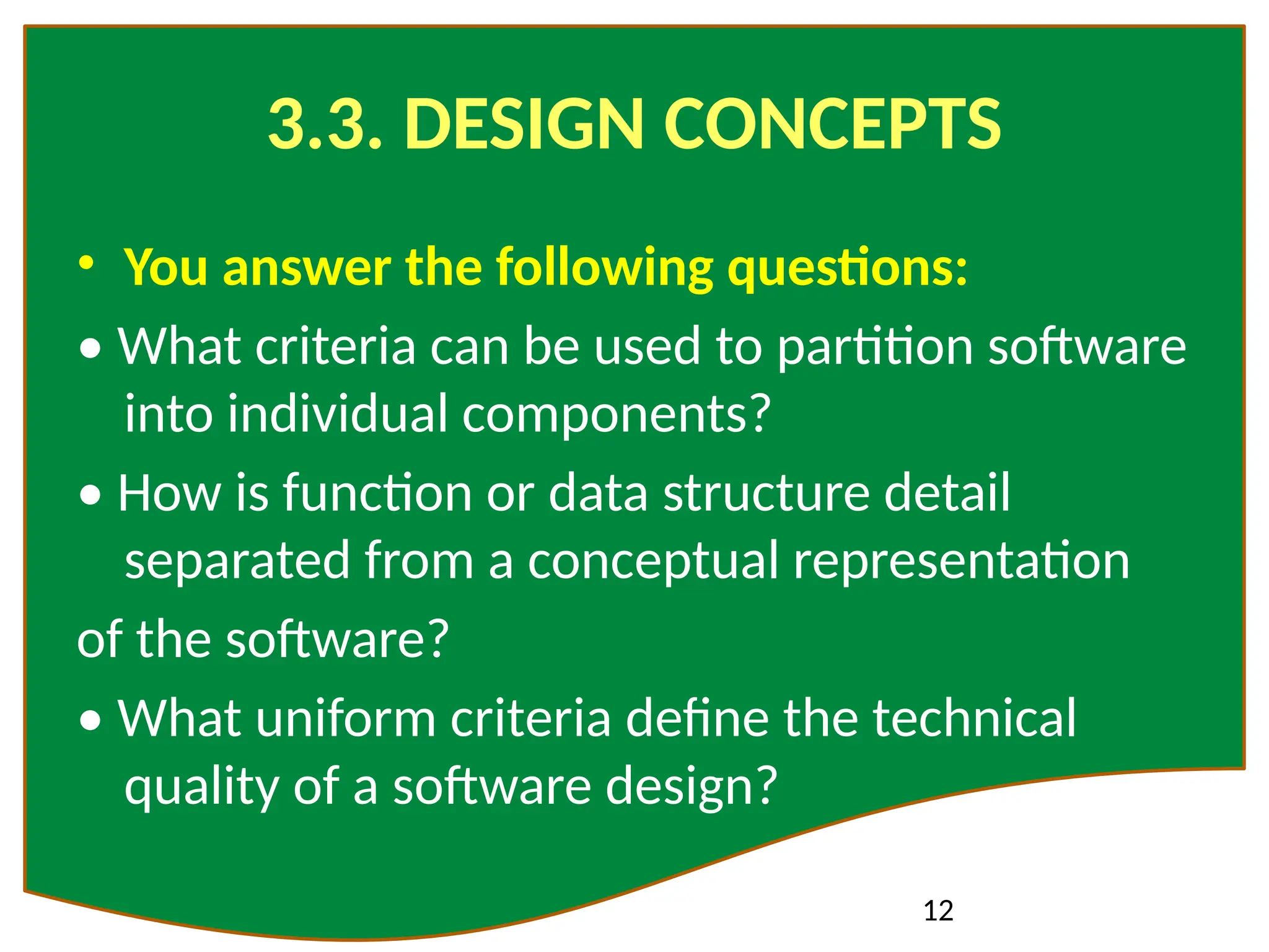 12
3.3. DESIGN CONCEPTS
• You answer the following questions:
• What criteria can be used to partition software
into individual components?
• How is function or data structure detail
separated from a conceptual representation
of the software?
• What uniform criteria define the technical
quality of a software design?
 