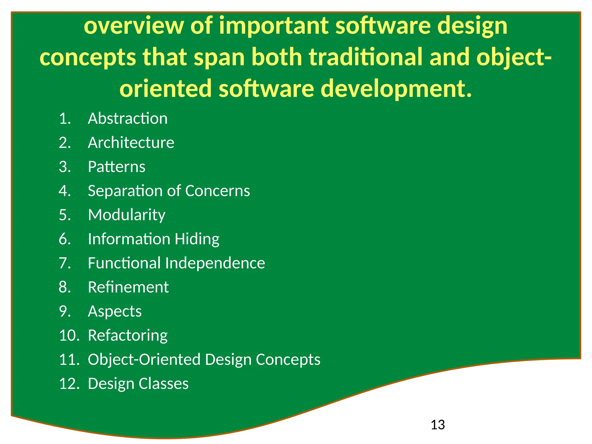 13
overview of important software design
concepts that span both traditional and object-
oriented software development.
1. Abstraction
2. Architecture
3. Patterns
4. Separation of Concerns
5. Modularity
6. Information Hiding
7. Functional Independence
8. Refinement
9. Aspects
10. Refactoring
11. Object-Oriented Design Concepts
12. Design Classes
 