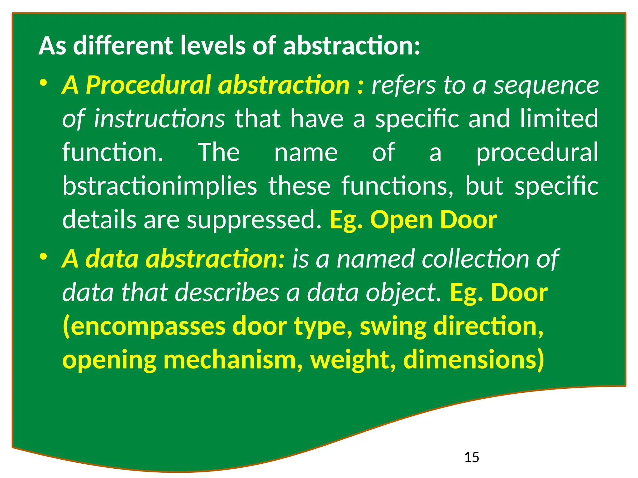 15
As different levels of abstraction:
• A Procedural abstraction : refers to a sequence
of instructions that have a specific and limited
function. The name of a procedural
bstractionimplies these functions, but specific
details are suppressed. Eg. Open Door
• A data abstraction: is a named collection of
data that describes a data object. Eg. Door
(encompasses door type, swing direction,
opening mechanism, weight, dimensions)
 