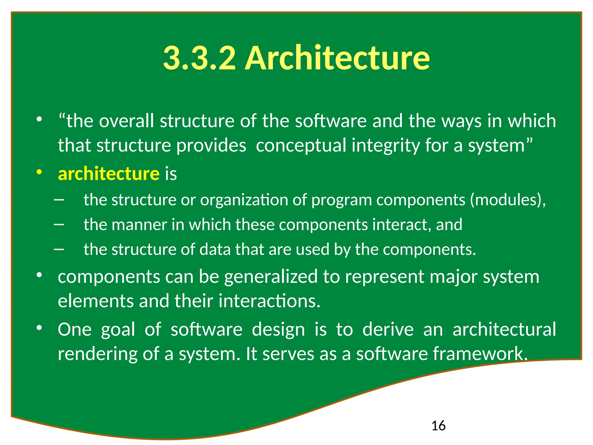 16
3.3.2 Architecture
• “the overall structure of the software and the ways in which
that structure provides conceptual integrity for a system”
• architecture is
– the structure or organization of program components (modules),
– the manner in which these components interact, and
– the structure of data that are used by the components.
• components can be generalized to represent major system
elements and their interactions.
• One goal of software design is to derive an architectural
rendering of a system. It serves as a software framework.
 