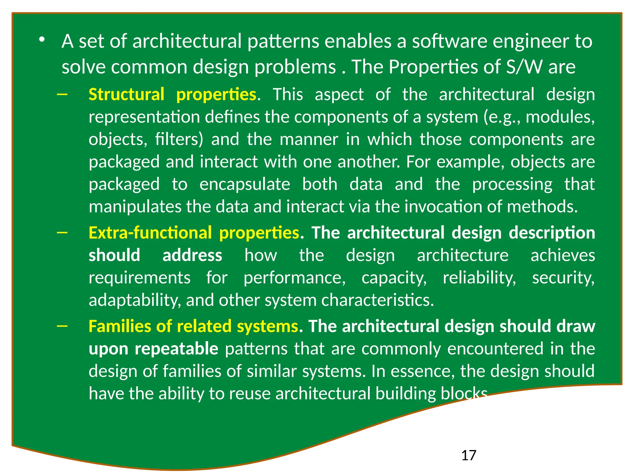 17
• A set of architectural patterns enables a software engineer to
solve common design problems . The Properties of S/W are
– Structural properties. This aspect of the architectural design
representation defines the components of a system (e.g., modules,
objects, filters) and the manner in which those components are
packaged and interact with one another. For example, objects are
packaged to encapsulate both data and the processing that
manipulates the data and interact via the invocation of methods.
– Extra-functional properties. The architectural design description
should address how the design architecture achieves
requirements for performance, capacity, reliability, security,
adaptability, and other system characteristics.
– Families of related systems. The architectural design should draw
upon repeatable patterns that are commonly encountered in the
design of families of similar systems. In essence, the design should
have the ability to reuse architectural building blocks.
 