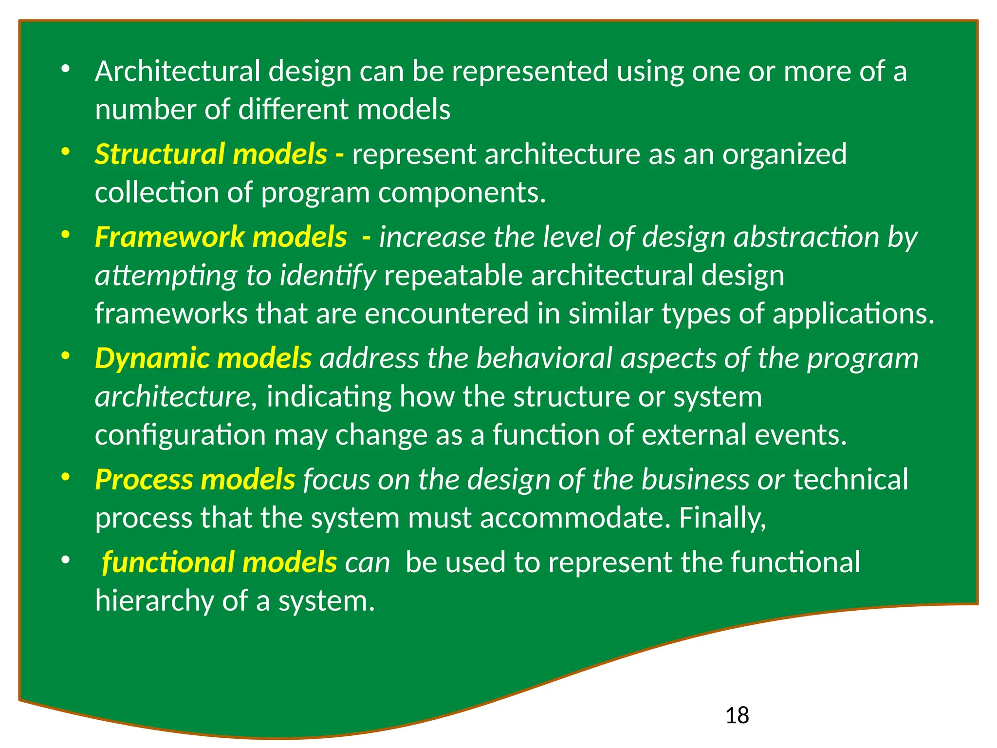 18
• Architectural design can be represented using one or more of a
number of different models
• Structural models - represent architecture as an organized
collection of program components.
• Framework models - increase the level of design abstraction by
attempting to identify repeatable architectural design
frameworks that are encountered in similar types of applications.
• Dynamic models address the behavioral aspects of the program
architecture, indicating how the structure or system
configuration may change as a function of external events.
• Process models focus on the design of the business or technical
process that the system must accommodate. Finally,
• functional models can be used to represent the functional
hierarchy of a system.
 