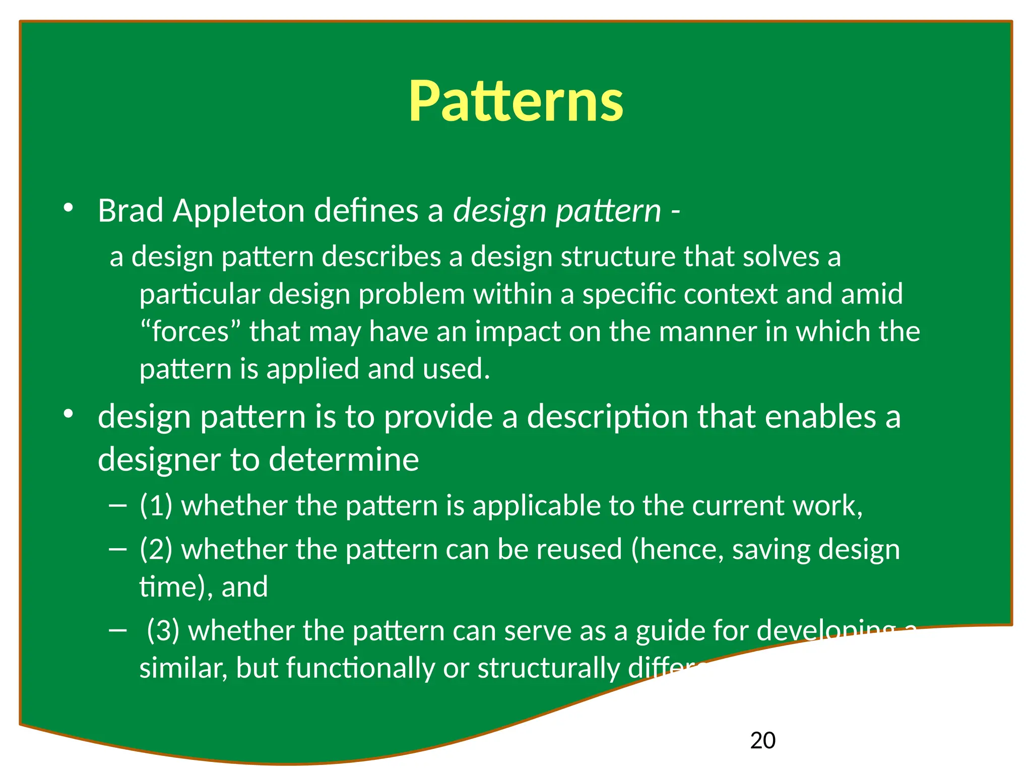 20
Patterns
• Brad Appleton defines a design pattern -
a design pattern describes a design structure that solves a
particular design problem within a specific context and amid
“forces” that may have an impact on the manner in which the
pattern is applied and used.
• design pattern is to provide a description that enables a
designer to determine
– (1) whether the pattern is applicable to the current work,
– (2) whether the pattern can be reused (hence, saving design
time), and
– (3) whether the pattern can serve as a guide for developing a
similar, but functionally or structurally different pattern.
 