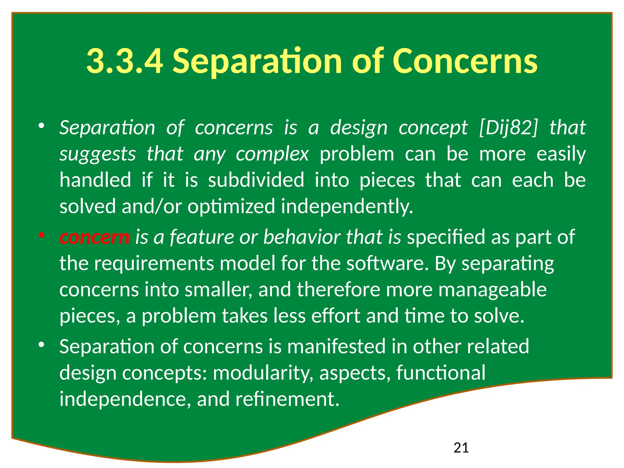 21
3.3.4 Separation of Concerns
• Separation of concerns is a design concept [Dij82] that
suggests that any complex problem can be more easily
handled if it is subdivided into pieces that can each be
solved and/or optimized independently.
• concern is a feature or behavior that is specified as part of
the requirements model for the software. By separating
concerns into smaller, and therefore more manageable
pieces, a problem takes less effort and time to solve.
• Separation of concerns is manifested in other related
design concepts: modularity, aspects, functional
independence, and refinement.
 