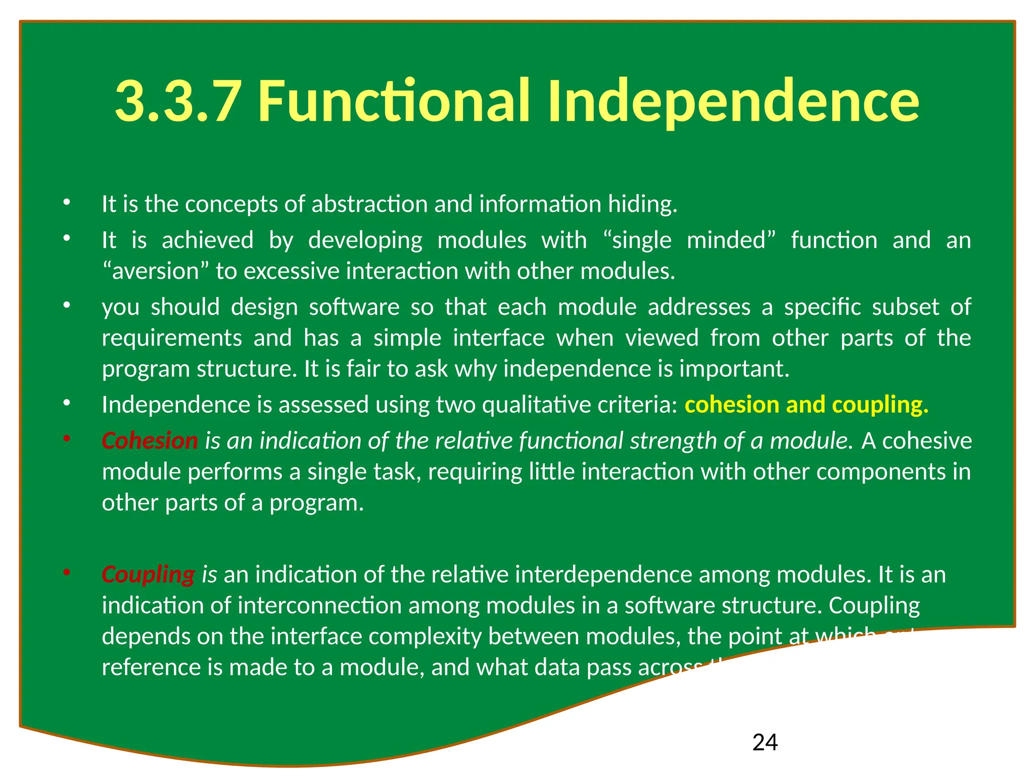 24
3.3.7 Functional Independence
• It is the concepts of abstraction and information hiding.
• It is achieved by developing modules with “single minded” function and an
“aversion” to excessive interaction with other modules.
• you should design software so that each module addresses a specific subset of
requirements and has a simple interface when viewed from other parts of the
program structure. It is fair to ask why independence is important.
• Independence is assessed using two qualitative criteria: cohesion and coupling.
• Cohesion is an indication of the relative functional strength of a module. A cohesive
module performs a single task, requiring little interaction with other components in
other parts of a program.
• Coupling is an indication of the relative interdependence among modules. It is an
indication of interconnection among modules in a software structure. Coupling
depends on the interface complexity between modules, the point at which entry or
reference is made to a module, and what data pass across the interface
 