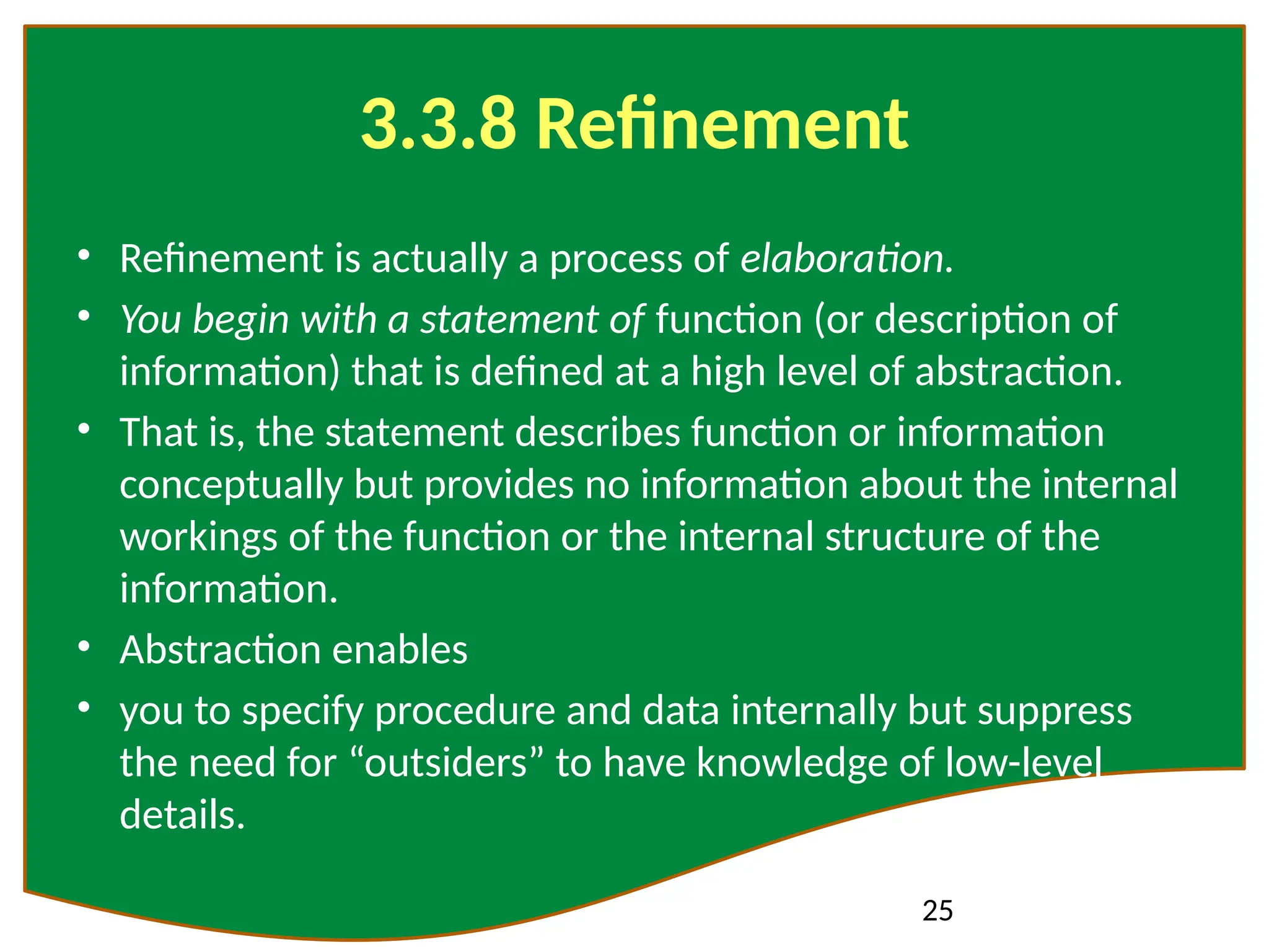 25
3.3.8 Refinement
• Refinement is actually a process of elaboration.
• You begin with a statement of function (or description of
information) that is defined at a high level of abstraction.
• That is, the statement describes function or information
conceptually but provides no information about the internal
workings of the function or the internal structure of the
information.
• Abstraction enables
• you to specify procedure and data internally but suppress
the need for “outsiders” to have knowledge of low-level
details.
 