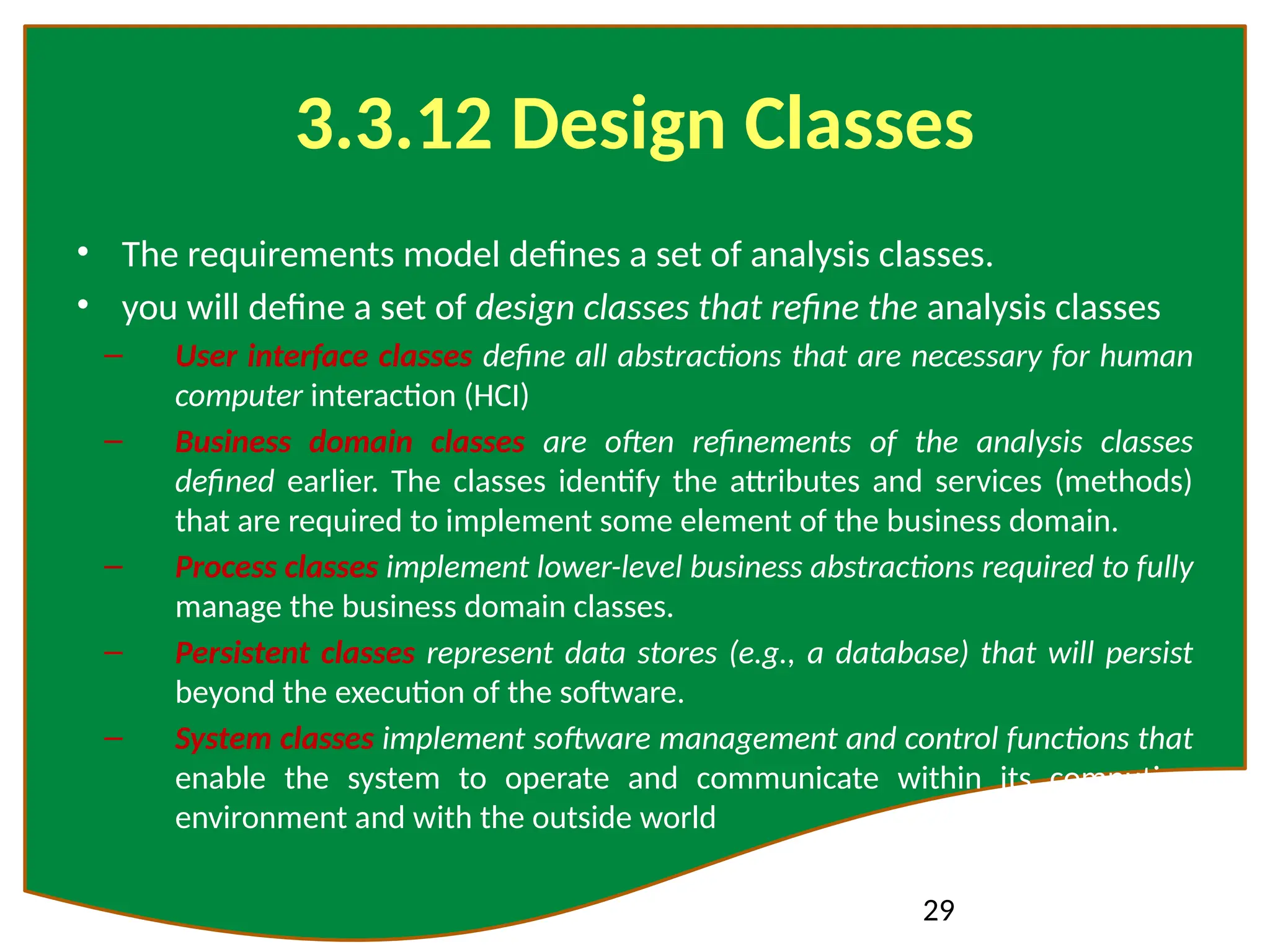 29
3.3.12 Design Classes
• The requirements model defines a set of analysis classes.
• you will define a set of design classes that refine the analysis classes
– User interface classes define all abstractions that are necessary for human
computer interaction (HCI)
– Business domain classes are often refinements of the analysis classes
defined earlier. The classes identify the attributes and services (methods)
that are required to implement some element of the business domain.
– Process classes implement lower-level business abstractions required to fully
manage the business domain classes.
– Persistent classes represent data stores (e.g., a database) that will persist
beyond the execution of the software.
– System classes implement software management and control functions that
enable the system to operate and communicate within its computing
environment and with the outside world
 
