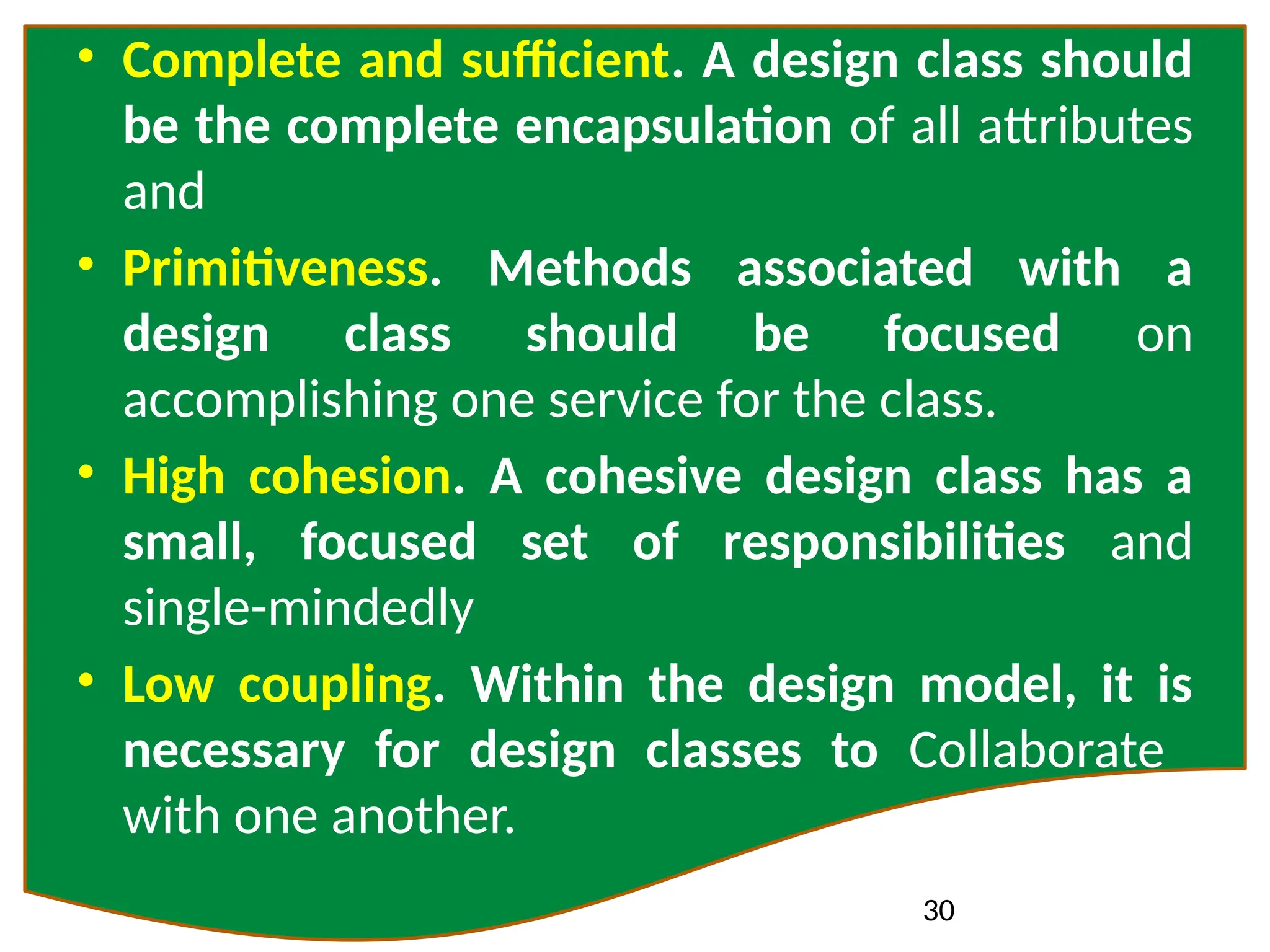 30
• Complete and sufficient. A design class should
be the complete encapsulation of all attributes
and
• Primitiveness. Methods associated with a
design class should be focused on
accomplishing one service for the class.
• High cohesion. A cohesive design class has a
small, focused set of responsibilities and
single-mindedly
• Low coupling. Within the design model, it is
necessary for design classes to Collaborate
with one another.
 