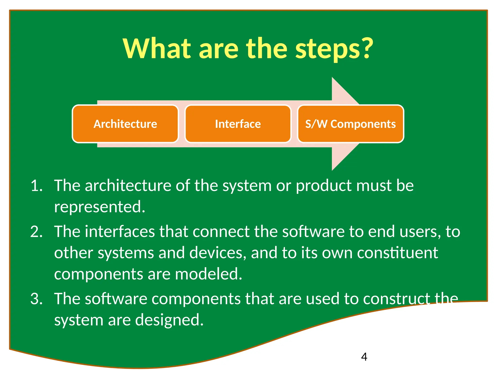 4
What are the steps?
1. The architecture of the system or product must be
represented.
2. The interfaces that connect the software to end users, to
other systems and devices, and to its own constituent
components are modeled.
3. The software components that are used to construct the
system are designed.
Architecture Interface S/W Components
 