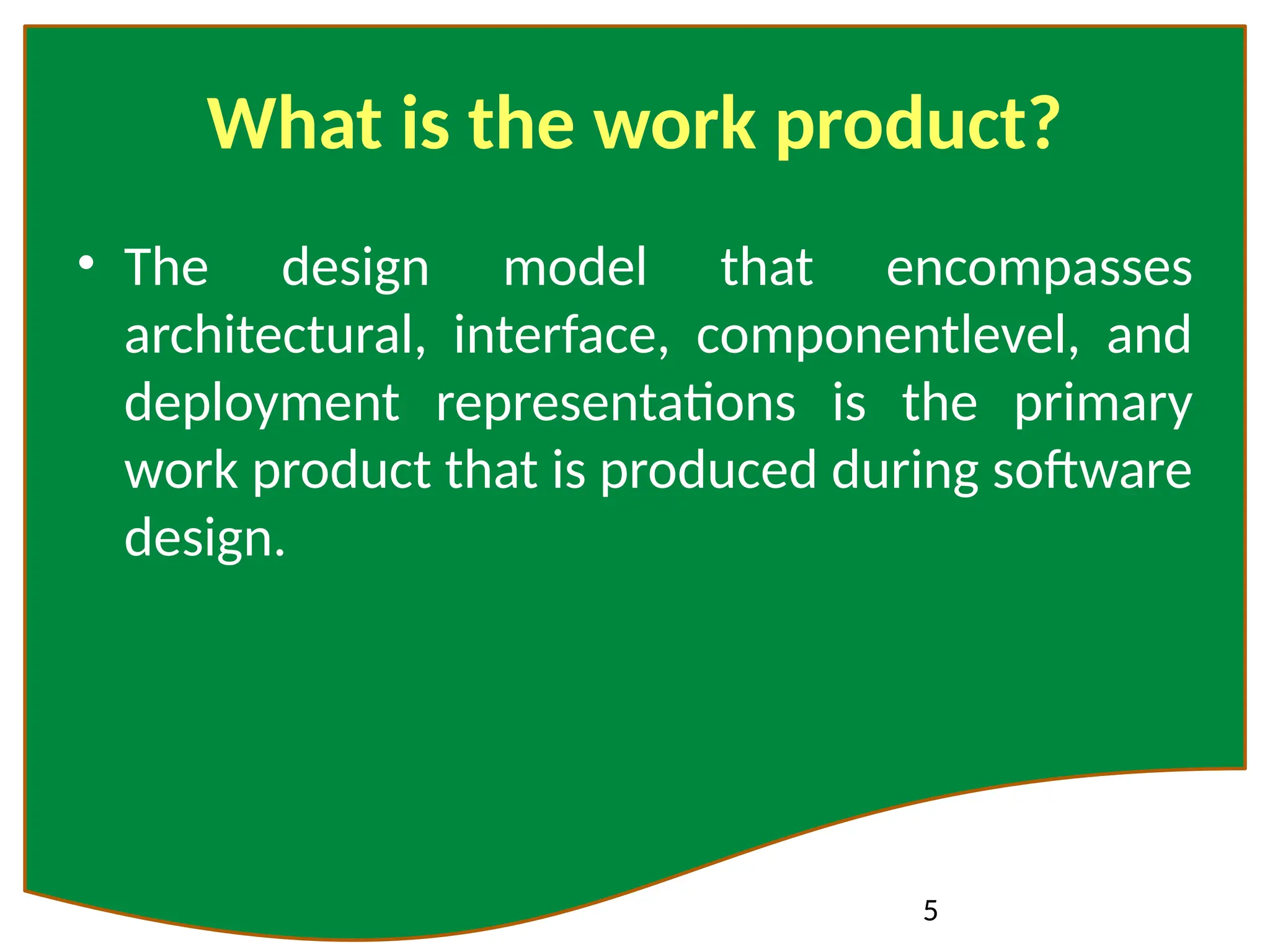 5
What is the work product?
• The design model that encompasses
architectural, interface, componentlevel, and
deployment representations is the primary
work product that is produced during software
design.
 