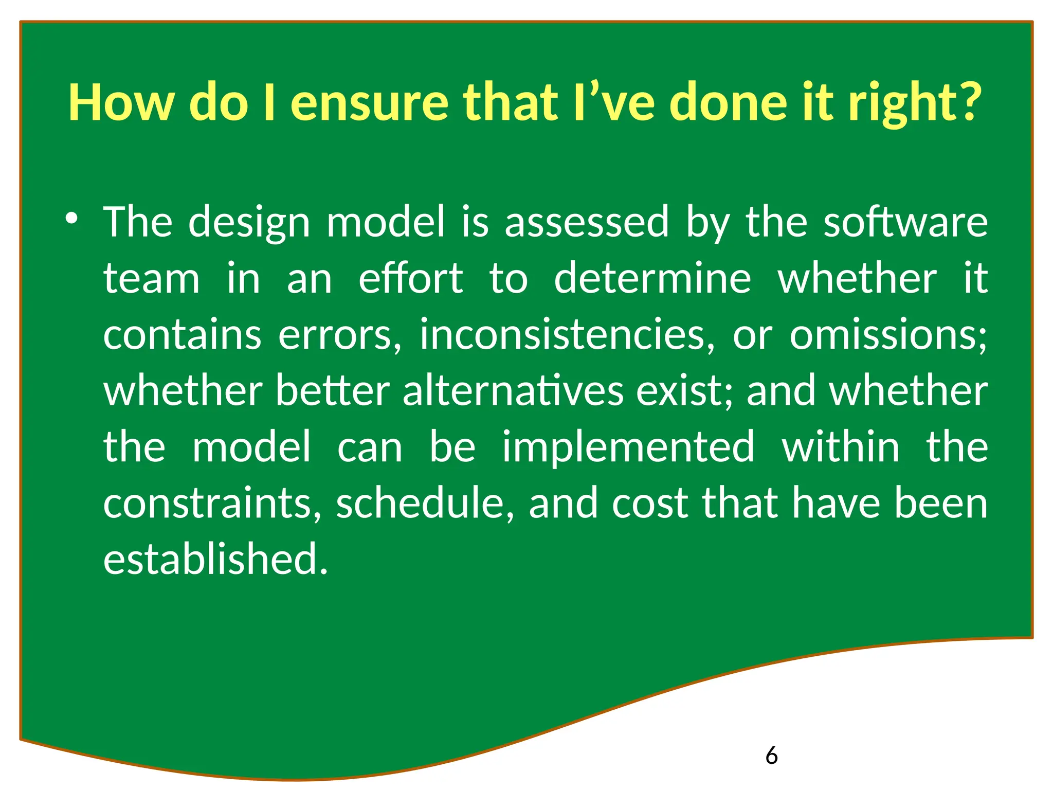 6
How do I ensure that I’ve done it right?
• The design model is assessed by the software
team in an effort to determine whether it
contains errors, inconsistencies, or omissions;
whether better alternatives exist; and whether
the model can be implemented within the
constraints, schedule, and cost that have been
established.
 