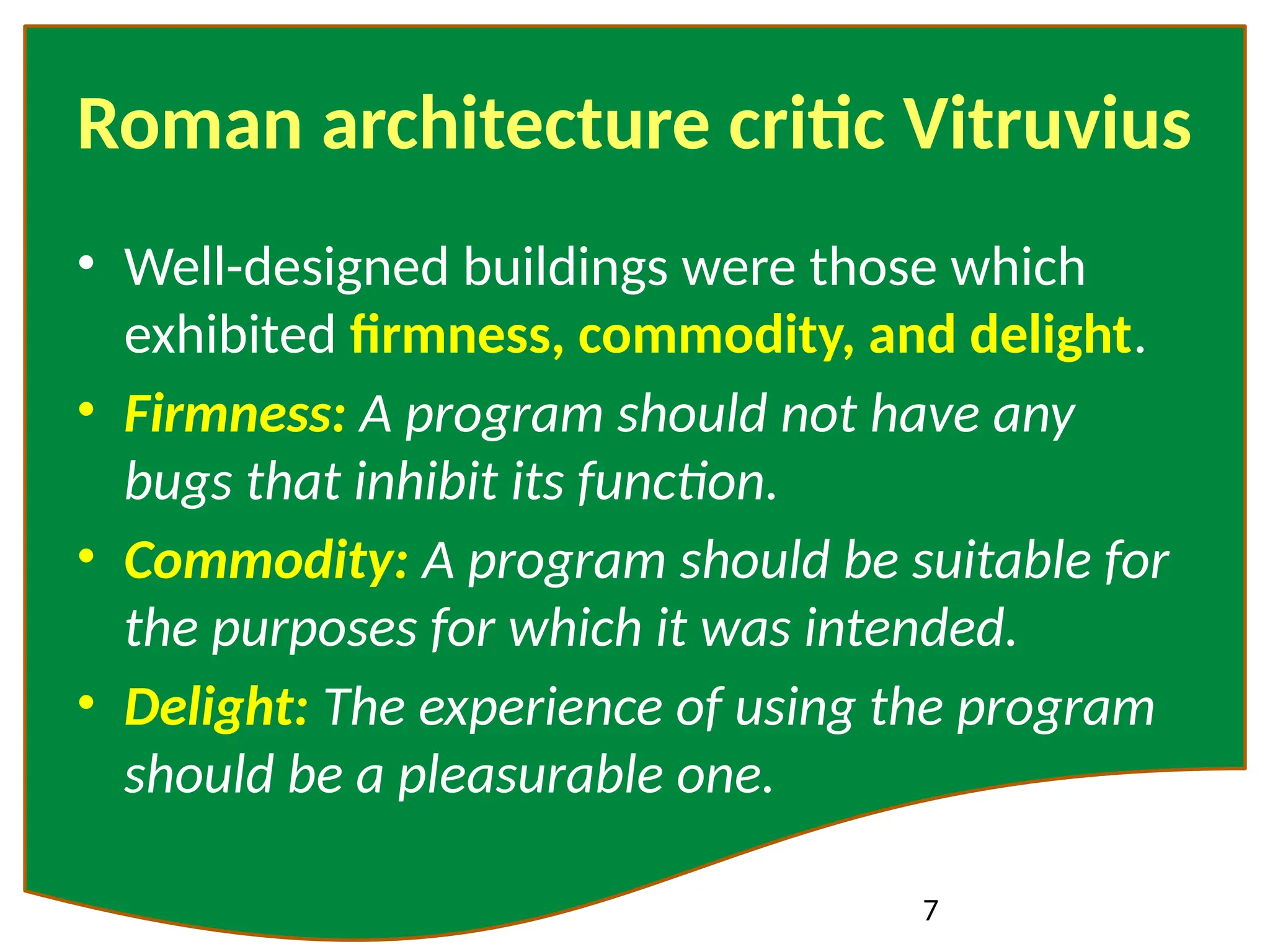 7
Roman architecture critic Vitruvius
• Well-designed buildings were those which
exhibited firmness, commodity, and delight.
• Firmness: A program should not have any
bugs that inhibit its function.
• Commodity: A program should be suitable for
the purposes for which it was intended.
• Delight: The experience of using the program
should be a pleasurable one.
 