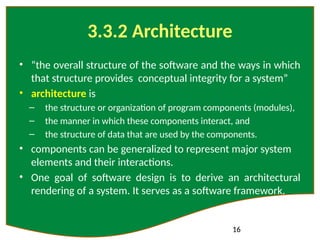16
3.3.2 Architecture
• “the overall structure of the software and the ways in which
that structure provides conceptual integrity for a system”
• architecture is
– the structure or organization of program components (modules),
– the manner in which these components interact, and
– the structure of data that are used by the components.
• components can be generalized to represent major system
elements and their interactions.
• One goal of software design is to derive an architectural
rendering of a system. It serves as a software framework.
 