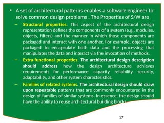 17
• A set of architectural patterns enables a software engineer to
solve common design problems . The Properties of S/W are
– Structural properties. This aspect of the architectural design
representation defines the components of a system (e.g., modules,
objects, filters) and the manner in which those components are
packaged and interact with one another. For example, objects are
packaged to encapsulate both data and the processing that
manipulates the data and interact via the invocation of methods.
– Extra-functional properties. The architectural design description
should address how the design architecture achieves
requirements for performance, capacity, reliability, security,
adaptability, and other system characteristics.
– Families of related systems. The architectural design should draw
upon repeatable patterns that are commonly encountered in the
design of families of similar systems. In essence, the design should
have the ability to reuse architectural building blocks.
 