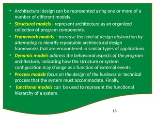 18
• Architectural design can be represented using one or more of a
number of different models
• Structural models - represent architecture as an organized
collection of program components.
• Framework models - increase the level of design abstraction by
attempting to identify repeatable architectural design
frameworks that are encountered in similar types of applications.
• Dynamic models address the behavioral aspects of the program
architecture, indicating how the structure or system
configuration may change as a function of external events.
• Process models focus on the design of the business or technical
process that the system must accommodate. Finally,
• functional models can be used to represent the functional
hierarchy of a system.
 