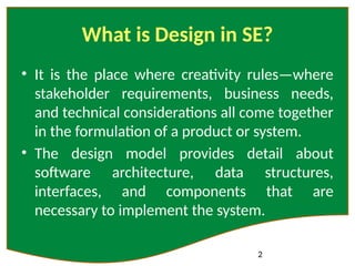 2
What is Design in SE?
• It is the place where creativity rules—where
stakeholder requirements, business needs,
and technical considerations all come together
in the formulation of a product or system.
• The design model provides detail about
software architecture, data structures,
interfaces, and components that are
necessary to implement the system.
 