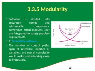 22
3.3.5 Modularity
• Software is divided into
separately named and
addressable components,
sometimes called modules, that
are integrated to satisfy problem
requirements.
• In Monolithic software
• The number of control paths,
span of reference, number of
variables, and overall complexity
would make understanding close
to impossible.
 