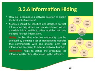 23
3.3.6 Information Hiding
• How do I decompose a software solution to obtain
the best set of modules?
• Modules should be specified and designed so that
information (algorithms and data) contained within
a module is inaccessible to other modules that have
no need for such information.
• Hiding implies that effective modularity can be
achieved by defining a set of independent modules
that communicate with one another only that
information necessary to achieve software function.
• Abstraction helps to define the procedural (or
informational) entities that make up the software.
Functi
onal
compo
nents
Functi
onal
compo
nents
Functi
onal
compo
nents
Functi
onal
compo
nents
Functi
onal
compo
nents
Functi
onal
compo
nents
Functi
onal
compo
nents
Functi
onal
compo
nents
 