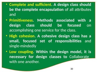 30
• Complete and sufficient. A design class should
be the complete encapsulation of all attributes
and
• Primitiveness. Methods associated with a
design class should be focused on
accomplishing one service for the class.
• High cohesion. A cohesive design class has a
small, focused set of responsibilities and
single-mindedly
• Low coupling. Within the design model, it is
necessary for design classes to Collaborate
with one another.
 