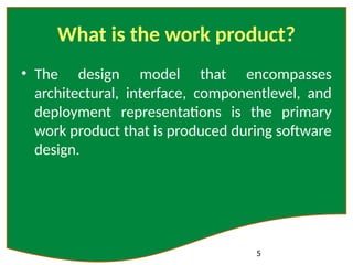 5
What is the work product?
• The design model that encompasses
architectural, interface, componentlevel, and
deployment representations is the primary
work product that is produced during software
design.
 