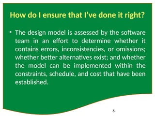 6
How do I ensure that I’ve done it right?
• The design model is assessed by the software
team in an effort to determine whether it
contains errors, inconsistencies, or omissions;
whether better alternatives exist; and whether
the model can be implemented within the
constraints, schedule, and cost that have been
established.
 