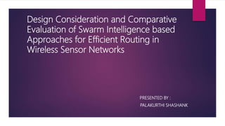 Design Consideration and Comparative
Evaluation of Swarm Intelligence based
Approaches for Efficient Routing in
Wireless Sensor Networks
PRESENTED BY :
PALAKURTHI SHASHANK
 