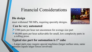 Financial Considerations
Die design
must withstand 700 MPa, requiring specialty designs.
Can be very automated
➢1500 parts per hour not uncommon for average size part
➢60,000 parts per hour achievable for small, low complexity parts in
a rolling press.
Typical size part for automation is 1” cube
– Larger parts may require special machines (larger surface area, same
pressure equals larger forces involved)
 