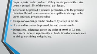 ➢Steps in parts can be produced if they are simple and their size
doesn’t exceed 15% of the overall part length.
➢Letters can be pressed if oriented perpendicular to the pressing
direction. Raised letters are more susceptible to damage in the
green stage and prevent stacking.
➢Flanges or overhangs can be produced by a step in the die.
➢ A true radius cannot be pressed; instead use a chamfer.
➢Dimensional tolerances are on the order of ±0.05 to 0.1 mm.
Tolerances improve significantly with additional operations such
as sizing, machining and grinding.
 