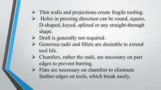 ➢ Thin walls and projections create fragile tooling.
➢ Holes in pressing direction can be round, square,
D-shaped, keyed, splined or any straight-through
shape.
➢ Draft is generally not required.
➢ Generous radii and fillets are desirable to extend
tool life.
➢ Chamfers, rather the radii, are necessary on part
edges to prevent burring.
➢ Flats are necessary on chamfers to eliminate
feather-edges on tools, which break easily.
 