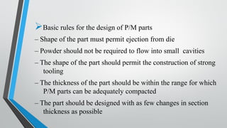 ➢Basic rules for the design of P/M parts
– Shape of the part must permit ejection from die
– Powder should not be required to flow into small cavities
– The shape of the part should permit the construction of strong
tooling
– The thickness of the part should be within the range for which
P/M parts can be adequately compacted
– The part should be designed with as few changes in section
thickness as possible
 