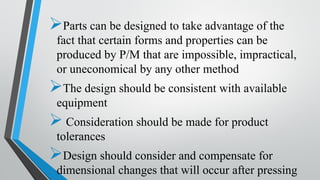➢Parts can be designed to take advantage of the
fact that certain forms and properties can be
produced by P/M that are impossible, impractical,
or uneconomical by any other method
➢The design should be consistent with available
equipment
➢ Consideration should be made for product
tolerances
➢Design should consider and compensate for
dimensional changes that will occur after pressing
 