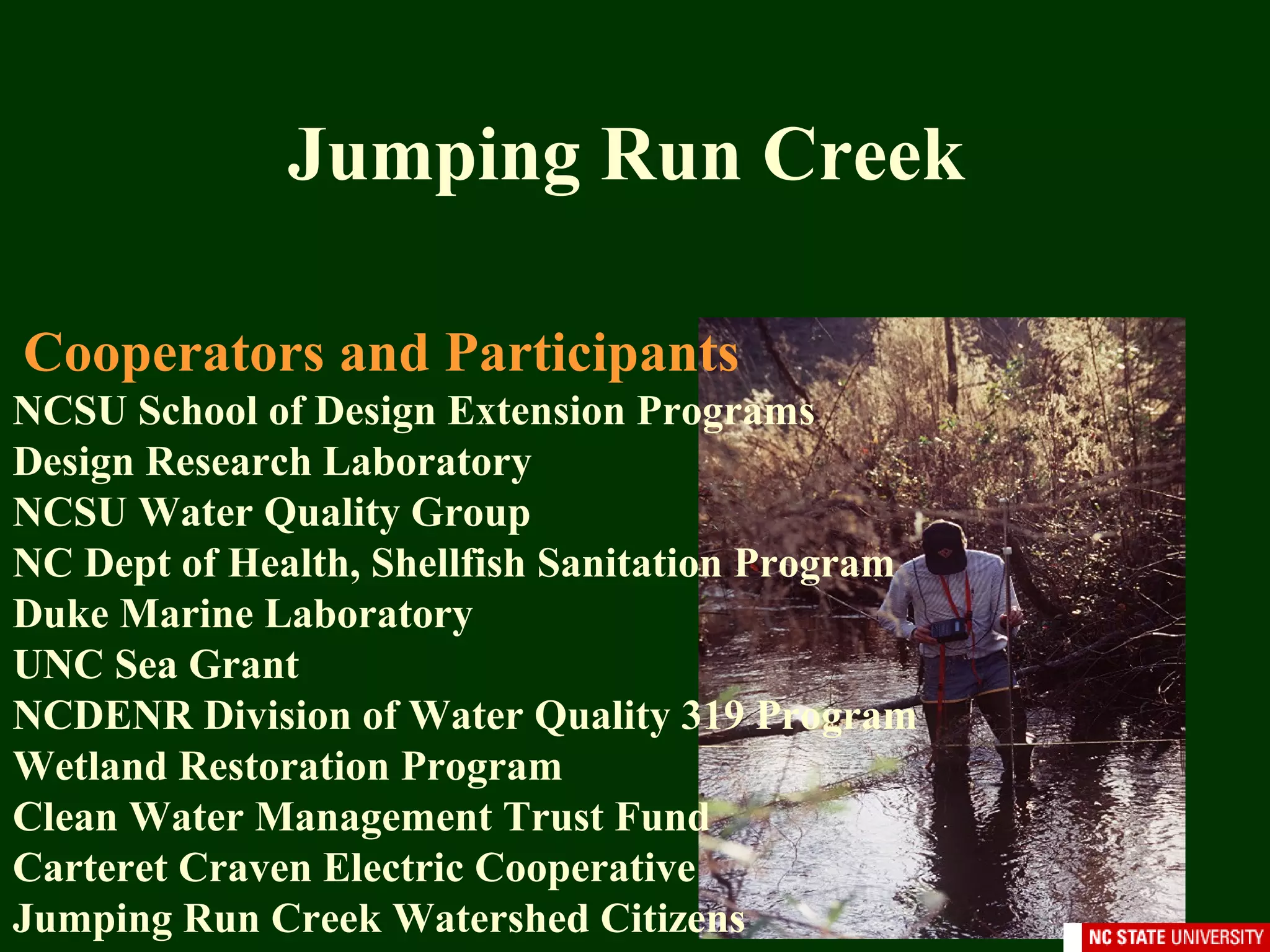 Cooperators and Participants
NCSU School of Design Extension Programs
Design Research Laboratory
NCSU Water Quality Group
NC Dept of Health, Shellfish Sanitation Program
Duke Marine Laboratory
UNC Sea Grant
NCDENR Division of Water Quality 319 Program
Wetland Restoration Program
Clean Water Management Trust Fund
Carteret Craven Electric Cooperative
Jumping Run Creek Watershed Citizens
Jumping Run Creek
 