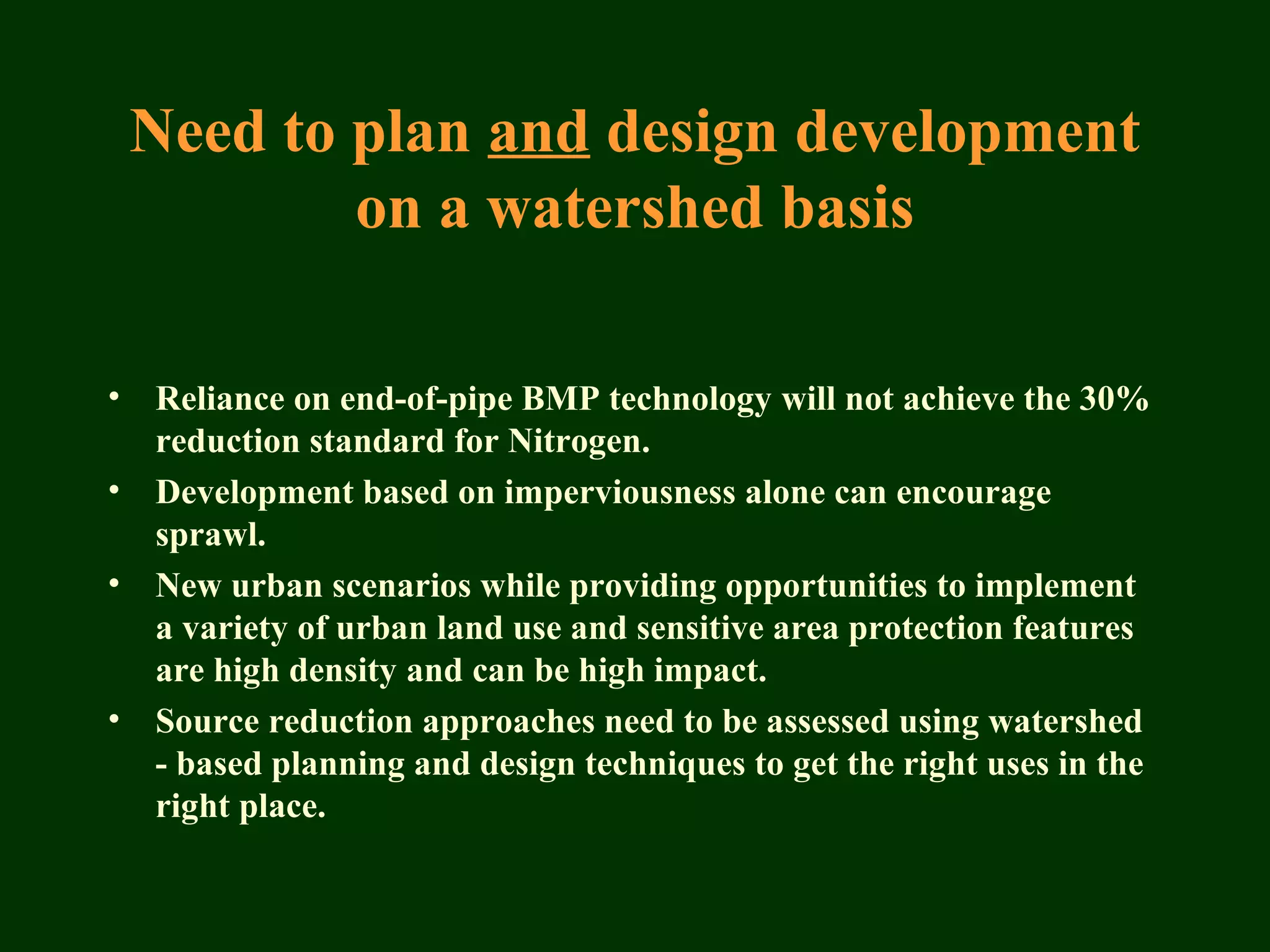 Need to plan and design development
on a watershed basis
• Reliance on end-of-pipe BMP technology will not achieve the 30%
reduction standard for Nitrogen.
• Development based on imperviousness alone can encourage
sprawl.
• New urban scenarios while providing opportunities to implement
a variety of urban land use and sensitive area protection features
are high density and can be high impact.
• Source reduction approaches need to be assessed using watershed
- based planning and design techniques to get the right uses in the
right place.
 