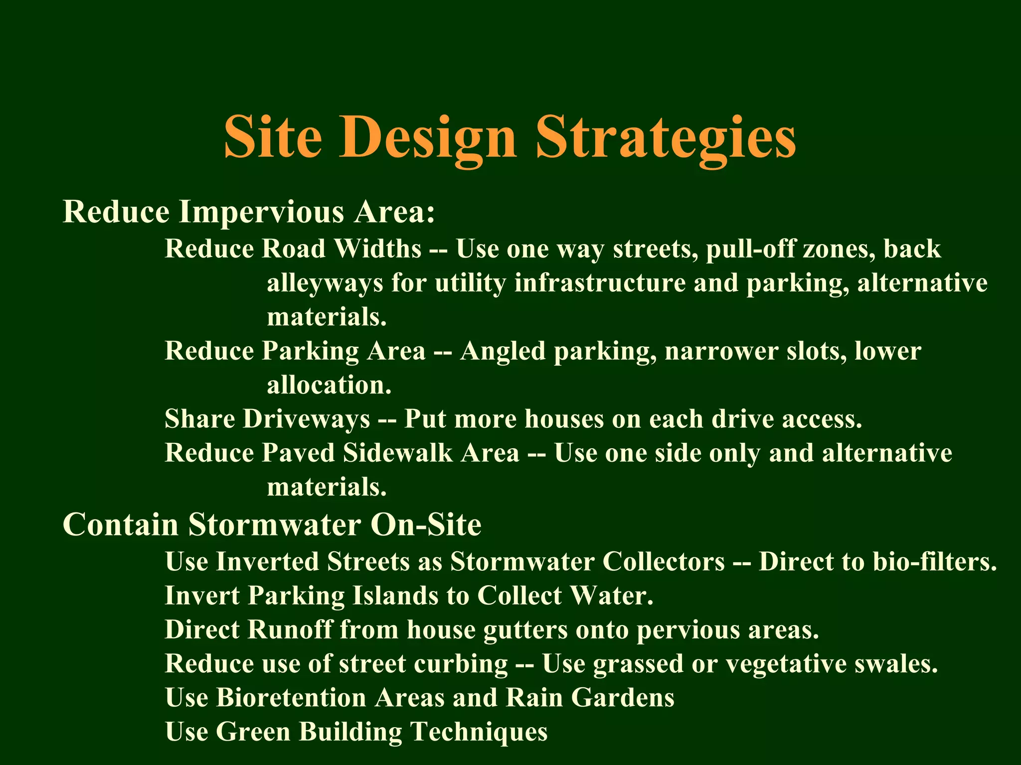 Reduce Impervious Area:
Reduce Road Widths -- Use one way streets, pull-off zones, back
alleyways for utility infrastructure and parking, alternative
materials.
Reduce Parking Area -- Angled parking, narrower slots, lower
allocation.
Share Driveways -- Put more houses on each drive access.
Reduce Paved Sidewalk Area -- Use one side only and alternative
materials.
Contain Stormwater On-Site
Use Inverted Streets as Stormwater Collectors -- Direct to bio-filters.
Invert Parking Islands to Collect Water.
Direct Runoff from house gutters onto pervious areas.
Reduce use of street curbing -- Use grassed or vegetative swales.
Use Bioretention Areas and Rain Gardens
Use Green Building Techniques
Site Design Strategies
 