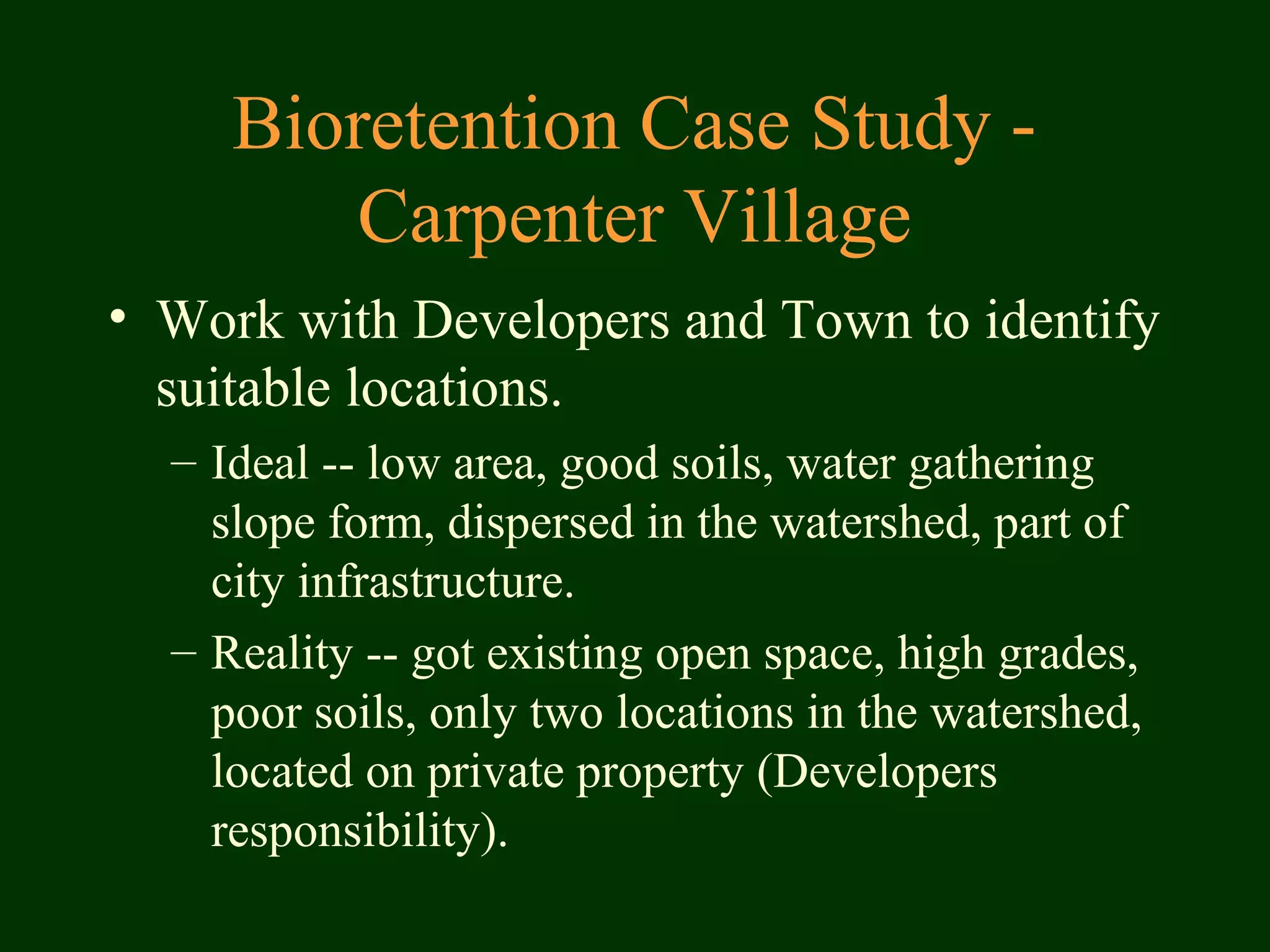 Bioretention Case Study -
Carpenter Village
• Work with Developers and Town to identify
suitable locations.
– Ideal -- low area, good soils, water gathering
slope form, dispersed in the watershed, part of
city infrastructure.
– Reality -- got existing open space, high grades,
poor soils, only two locations in the watershed,
located on private property (Developers
responsibility).
 