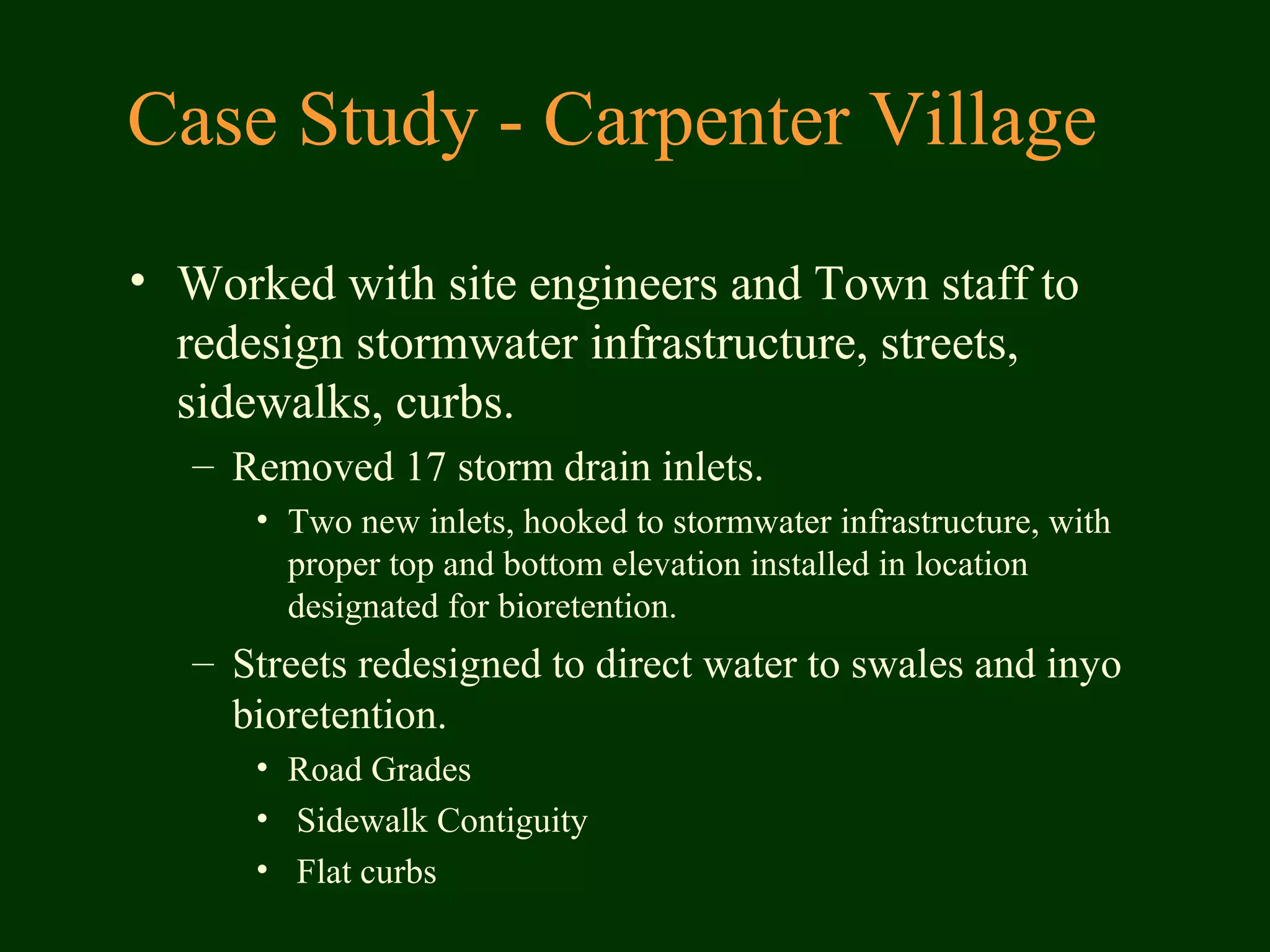 Case Study - Carpenter Village
• Worked with site engineers and Town staff to
redesign stormwater infrastructure, streets,
sidewalks, curbs.
– Removed 17 storm drain inlets.
• Two new inlets, hooked to stormwater infrastructure, with
proper top and bottom elevation installed in location
designated for bioretention.
– Streets redesigned to direct water to swales and inyo
bioretention.
• Road Grades
• Sidewalk Contiguity
• Flat curbs
 