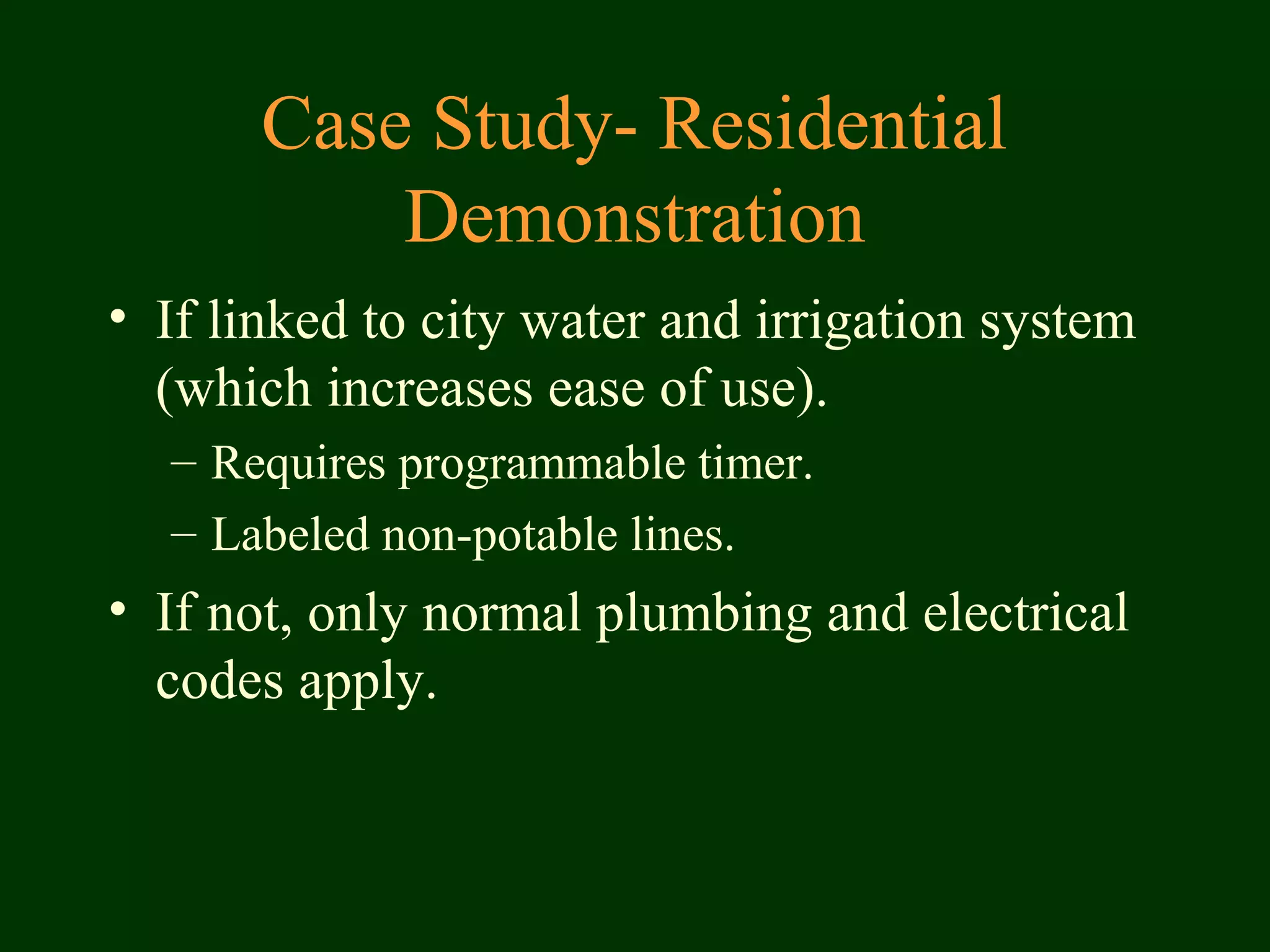 Case Study- Residential
Demonstration
• If linked to city water and irrigation system
(which increases ease of use).
– Requires programmable timer.
– Labeled non-potable lines.
• If not, only normal plumbing and electrical
codes apply.
 