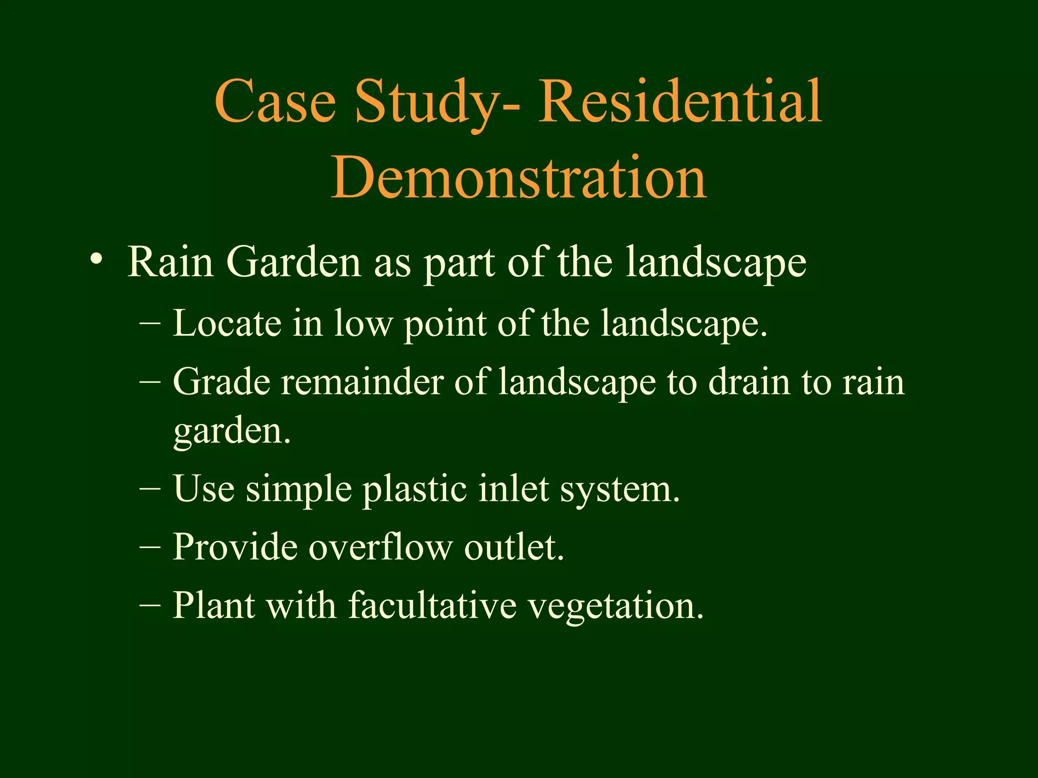 Case Study- Residential
Demonstration
• Rain Garden as part of the landscape
– Locate in low point of the landscape.
– Grade remainder of landscape to drain to rain
garden.
– Use simple plastic inlet system.
– Provide overflow outlet.
– Plant with facultative vegetation.
 