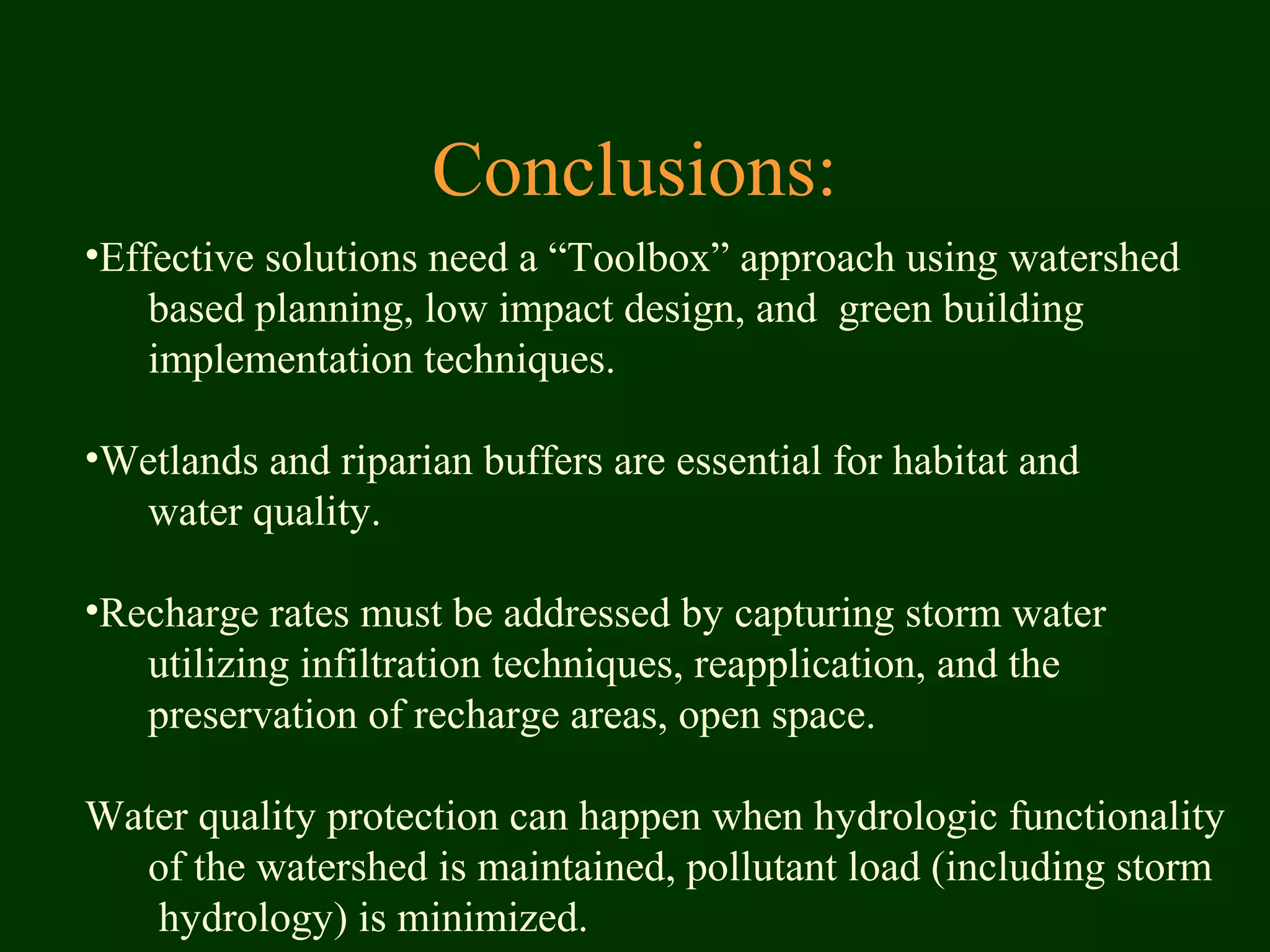 Conclusions:
•Effective solutions need a “Toolbox” approach using watershed
based planning, low impact design, and green building
implementation techniques.
•Wetlands and riparian buffers are essential for habitat and
water quality.
•Recharge rates must be addressed by capturing storm water
utilizing infiltration techniques, reapplication, and the
preservation of recharge areas, open space.
Water quality protection can happen when hydrologic functionality
of the watershed is maintained, pollutant load (including storm
hydrology) is minimized.
 
